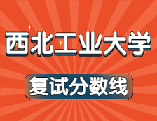 2021考研34所自主劃線院校分數線：西北工業大學復試分數線_復試時間_國家線公布！！